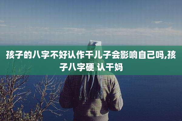 孩子的八字不好认作干儿子会影响自己吗,孩子八字硬 认干妈