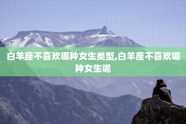 白羊座不喜欢哪种女生类型,白羊座不喜欢哪种女生呢