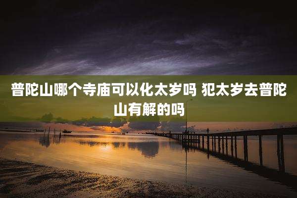 普陀山哪个寺庙可以化太岁吗 犯太岁去普陀山有解的吗