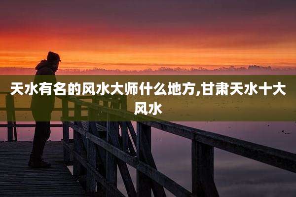 天水有名的风水大师什么地方,甘肃天水十大风水
