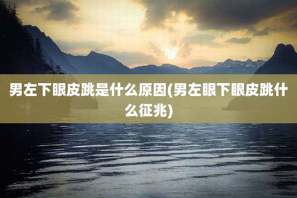 男左下眼皮跳是什么原因(男左眼下眼皮跳什么征兆)