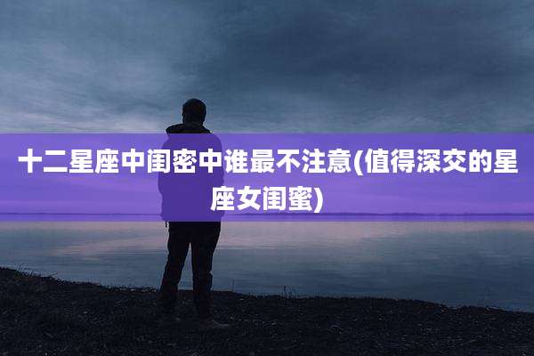 十二星座中闺密中谁最不注意(值得深交的星座女闺蜜)