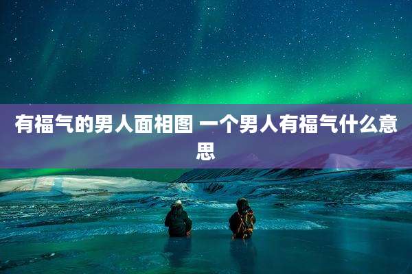 有福气的男人面相图 一个男人有福气什么意思