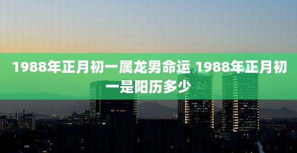 1988年正月初一属龙男命运 1988年正月初一是阳历多少