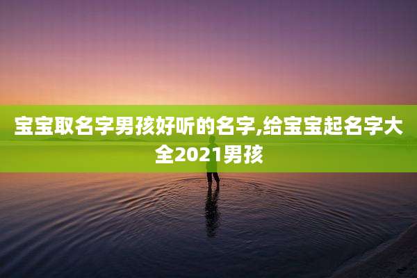 宝宝取名字男孩好听的名字,给宝宝起名字大全2021男孩