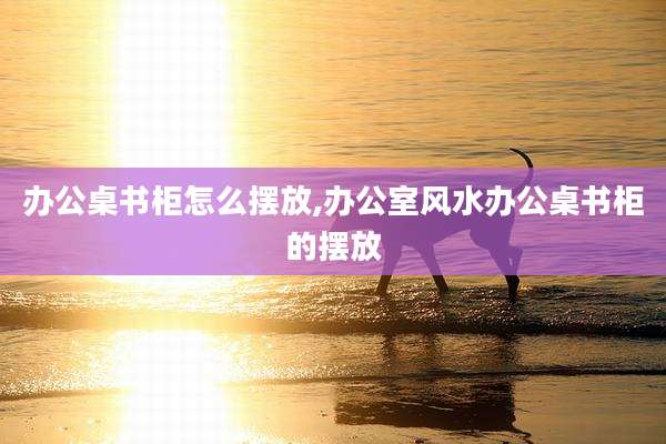 办公桌书柜怎么摆放,办公室风水办公桌书柜的摆放