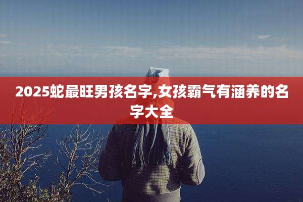 2025蛇最旺男孩名字,女孩霸气有涵养的名字大全