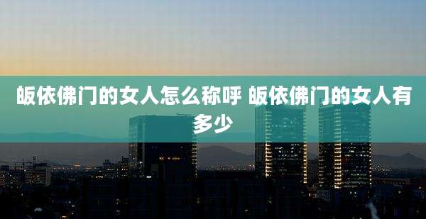 皈依佛门的女人怎么称呼 皈依佛门的女人有多少