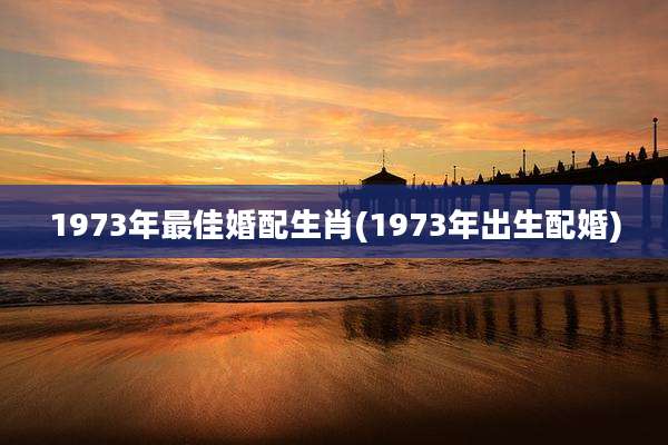 1973年最佳婚配生肖(1973年出生配婚)