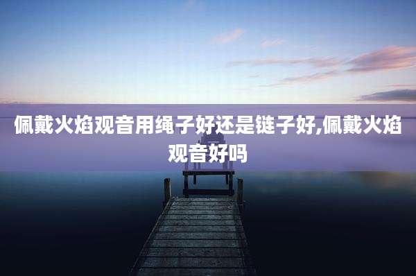 佩戴火焰观音用绳子好还是链子好,佩戴火焰观音好吗