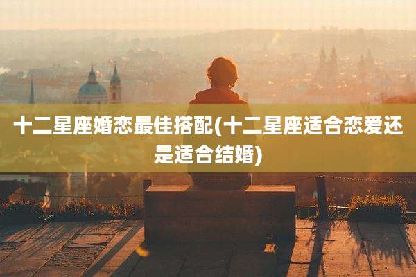 十二星座婚恋最佳搭配(十二星座适合恋爱还是适合结婚)