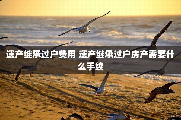 遗产继承过户费用 遗产继承过户房产需要什么手续