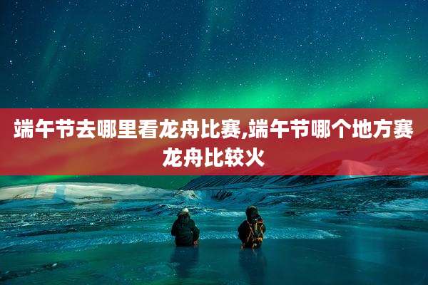 端午节去哪里看龙舟比赛,端午节哪个地方赛龙舟比较火