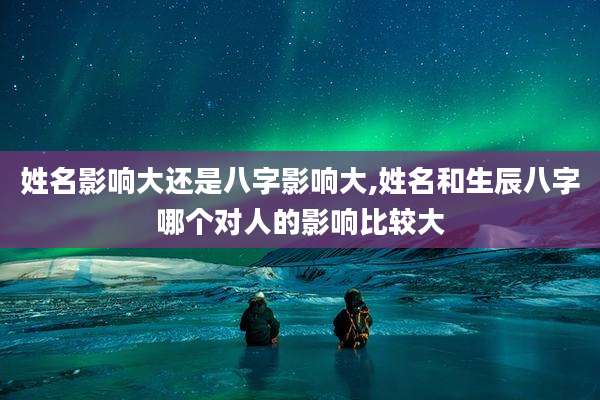 姓名影响大还是八字影响大,姓名和生辰八字哪个对人的影响比较大