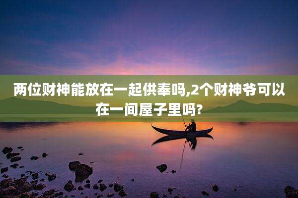 两位财神能放在一起供奉吗,2个财神爷可以在一间屋子里吗?