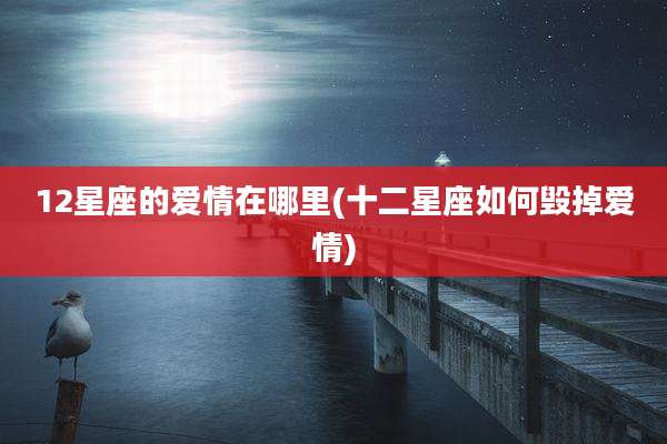 12星座的爱情在哪里(十二星座如何毁掉爱情)