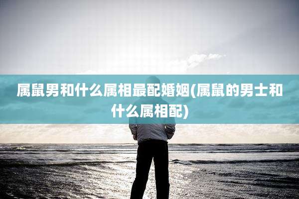 属鼠男和什么属相最配婚姻(属鼠的男士和什么属相配)