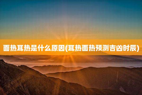 面热耳热是什么原因(耳热面热预测吉凶时辰)