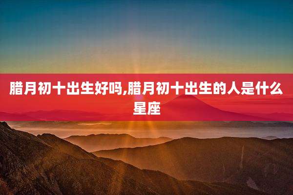 腊月初十出生好吗,腊月初十出生的人是什么星座