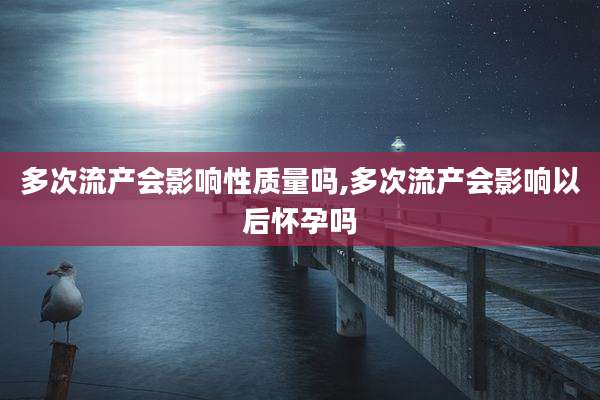 多次流产会影响性质量吗,多次流产会影响以后怀孕吗