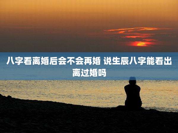 八字看离婚后会不会再婚 说生辰八字能看出离过婚吗