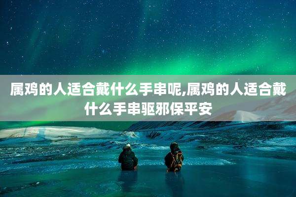 属鸡的人适合戴什么手串呢,属鸡的人适合戴什么手串驱邪保平安