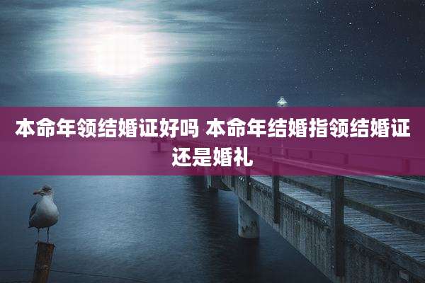 本命年领结婚证好吗 本命年结婚指领结婚证还是婚礼