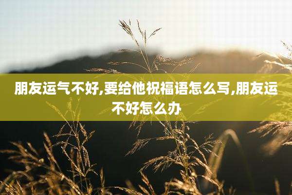 朋友运气不好,要给他祝福语怎么写,朋友运不好怎么办
