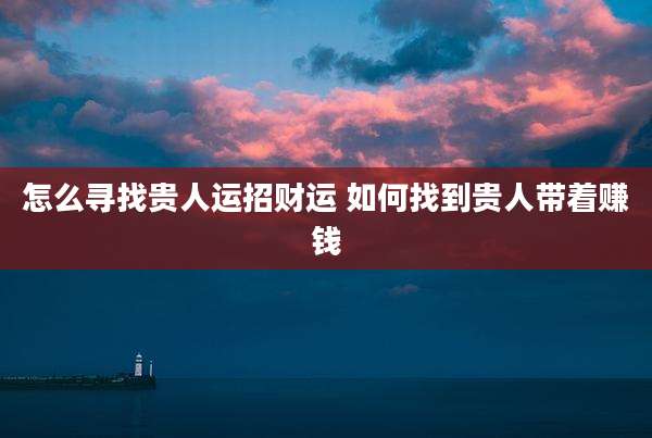 怎么寻找贵人运招财运 如何找到贵人带着赚钱