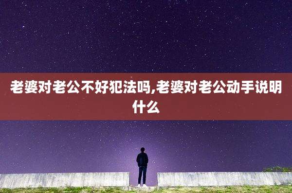 老婆对老公不好犯法吗,老婆对老公动手说明什么