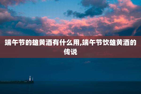 端午节的雄黄酒有什么用,端午节饮雄黄酒的传说