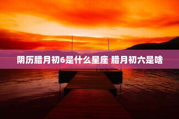 阴历腊月初6是什么星座 腊月初六是啥