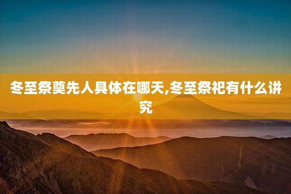 冬至祭奠先人具体在哪天,冬至祭祀有什么讲究