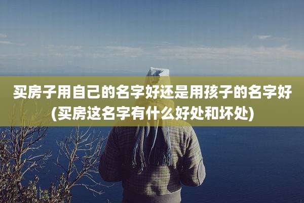 买房子用自己的名字好还是用孩子的名字好(买房这名字有什么好处和坏处)
