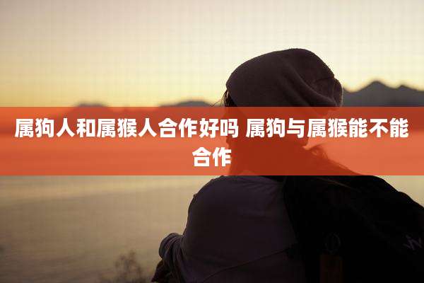 属狗人和属猴人合作好吗 属狗与属猴能不能合作
