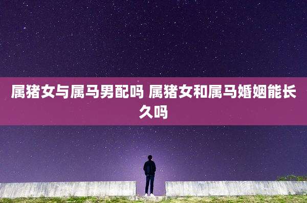 属猪女与属马男配吗 属猪女和属马婚姻能长久吗