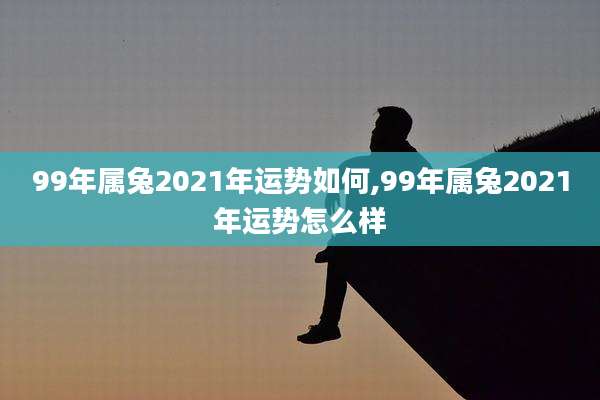 99年属兔2021年运势如何,99年属兔2021年运势怎么样
