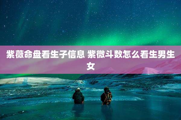 紫薇命盘看生子信息 紫微斗数怎么看生男生女