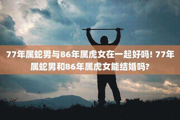 77年属蛇男与86年属虎女在一起好吗! 77年属蛇男和86年属虎女能结婚吗?