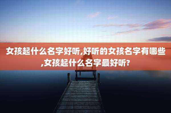 女孩起什么名字好听,好听的女孩名字有哪些,女孩起什么名字最好听?