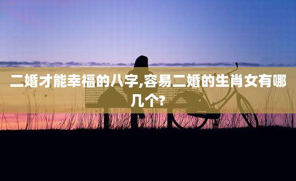 二婚才能幸福的八字,容易二婚的生肖女有哪几个?