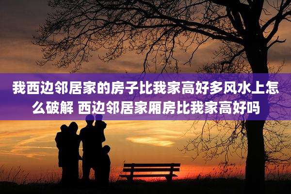 我西边邻居家的房子比我家高好多风水上怎么破解 西边邻居家厢房比我家高好吗