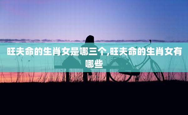 旺夫命的生肖女是哪三个,旺夫命的生肖女有哪些