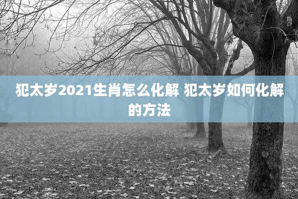 犯太岁2021生肖怎么化解 犯太岁如何化解的方法