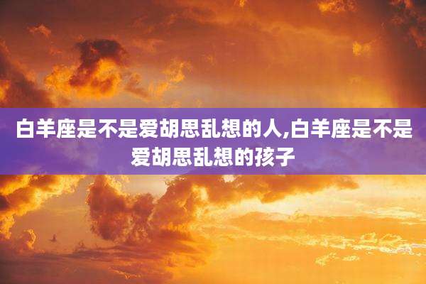 白羊座是不是爱胡思乱想的人,白羊座是不是爱胡思乱想的孩子