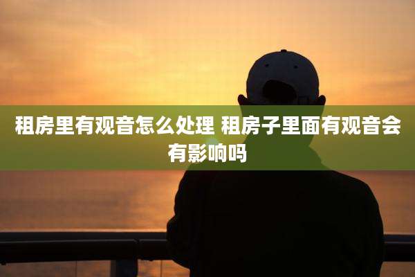 租房里有观音怎么处理 租房子里面有观音会有影响吗