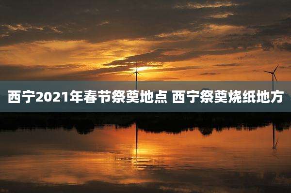 西宁2021年春节祭奠地点 西宁祭奠烧纸地方