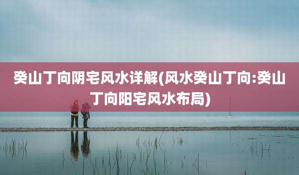 癸山丁向阴宅风水详解(风水癸山丁向:癸山丁向阳宅风水布局)