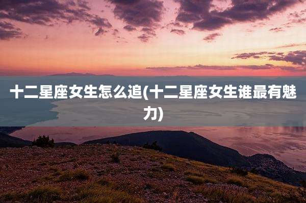 十二星座女生怎么追(十二星座女生谁最有魅力)
