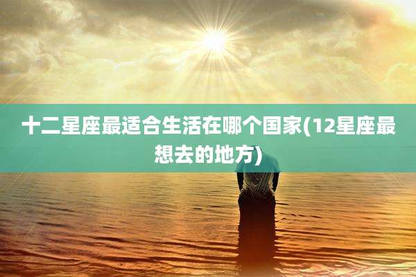 十二星座最适合生活在哪个国家(12星座最想去的地方)